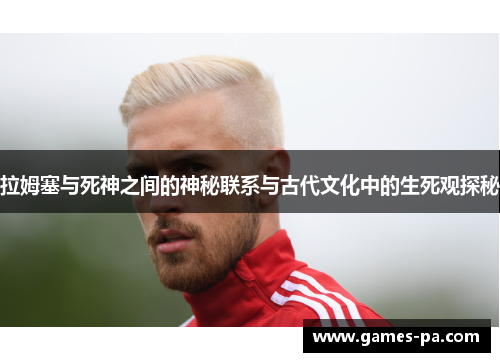 拉姆塞与死神之间的神秘联系与古代文化中的生死观探秘