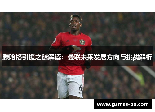 滕哈格引援之谜解读：曼联未来发展方向与挑战解析