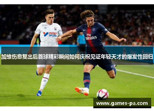 加维伤愈复出后首球精彩瞬间如何庆祝见证年轻天才的爆发性回归