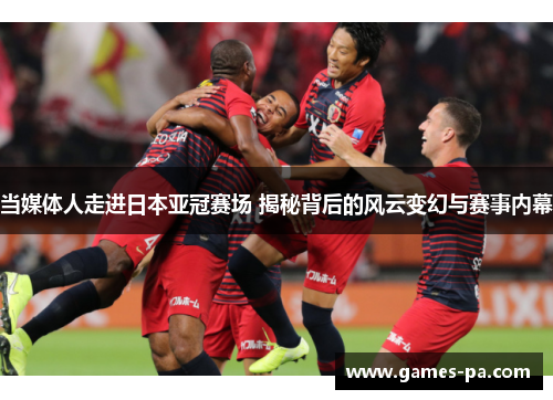 当媒体人走进日本亚冠赛场 揭秘背后的风云变幻与赛事内幕