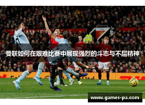曼联如何在艰难比赛中展现强烈的斗志与不屈精神