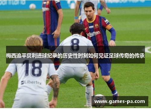 梅西追平贝利进球纪录的历史性时刻如何见证足球传奇的传承