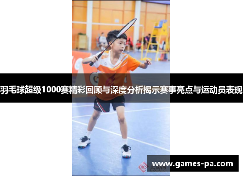 羽毛球超级1000赛精彩回顾与深度分析揭示赛事亮点与运动员表现