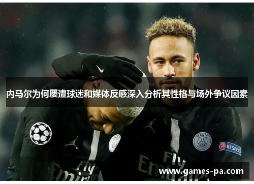 内马尔为何屡遭球迷和媒体反感深入分析其性格与场外争议因素
