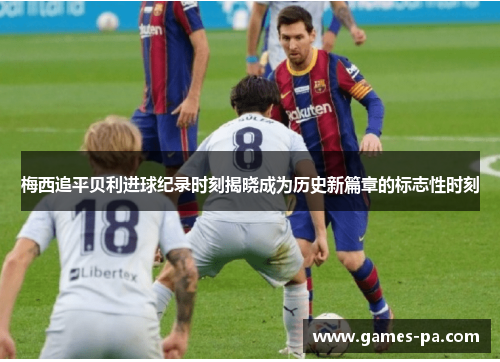 梅西追平贝利进球纪录时刻揭晓成为历史新篇章的标志性时刻