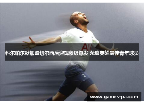 科尔帕尔默加盟切尔西后迎现象级爆发 荣膺英超最佳青年球员