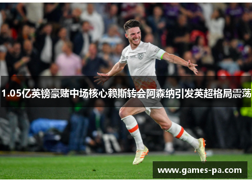 1.05亿英镑豪赌中场核心赖斯转会阿森纳引发英超格局震荡